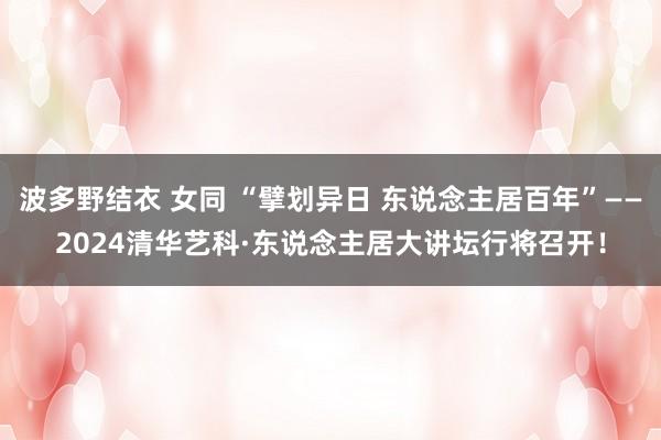 波多野结衣 女同 “擘划异日 东说念主居百年”——2024清华艺科·东说念主居大讲坛行将召开！