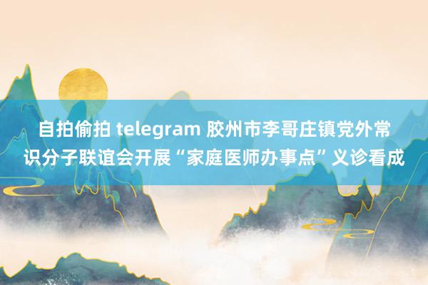 自拍偷拍 telegram 胶州市李哥庄镇党外常识分子联谊会开展“家庭医师办事点”义诊看成