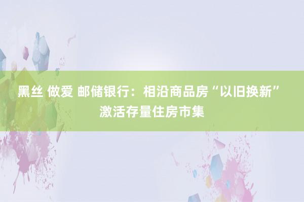 黑丝 做爱 邮储银行：相沿商品房“以旧换新” 激活存量住房市集