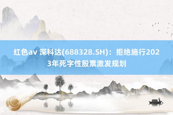 红色av 深科达(688328.SH)：拒绝施行2023年死字性股票激发规划