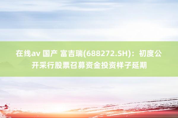 在线av 国产 富吉瑞(688272.SH)：初度公开采行股票召募资金投资样子延期