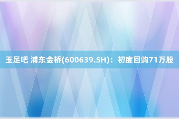 玉足吧 浦东金桥(600639.SH)：初度回购71万股