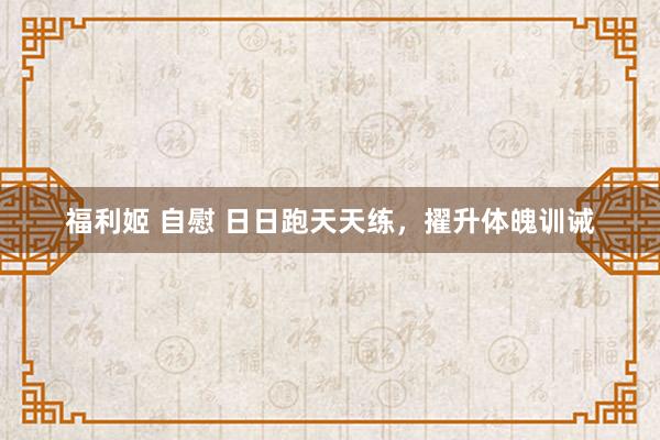 福利姬 自慰 日日跑天天练，擢升体魄训诫