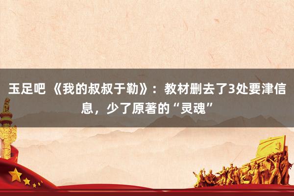 玉足吧 《我的叔叔于勒》：教材删去了3处要津信息，少了原著的“灵魂”