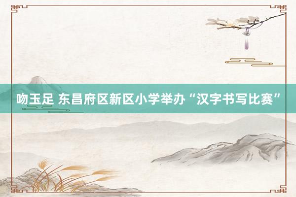 吻玉足 东昌府区新区小学举办“汉字书写比赛”