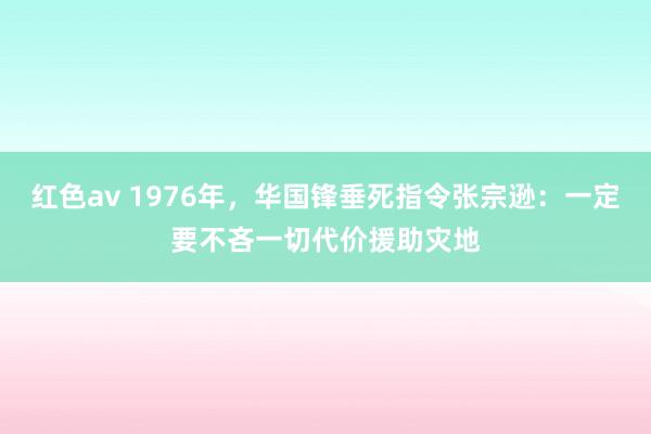 红色av 1976年，华国锋垂死指令张宗逊：一定要不吝一切代价援助灾地