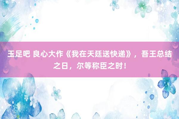 玉足吧 良心大作《我在天廷送快递》，吾王总结之日，尔等称臣之时！