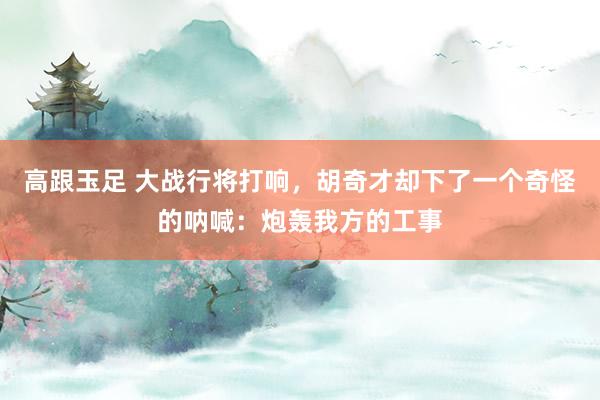 高跟玉足 大战行将打响，胡奇才却下了一个奇怪的呐喊：炮轰我方的工事