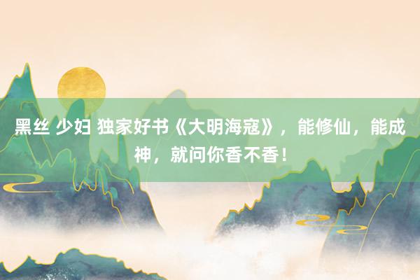 黑丝 少妇 独家好书《大明海寇》，能修仙，能成神，就问你香不香！