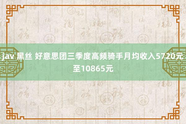jav 黑丝 好意思团三季度高频骑手月均收入5720元至10865元