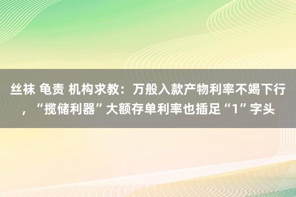 丝袜 龟责 机构求教：万般入款产物利率不竭下行，“揽储利器”大额存单利率也插足“1”字头