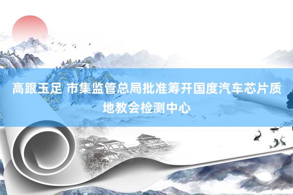 高跟玉足 市集监管总局批准筹开国度汽车芯片质地教会检测中心