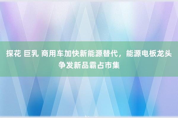 探花 巨乳 商用车加快新能源替代，能源电板龙头争发新品霸占市集
