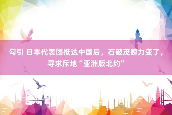 勾引 日本代表团抵达中国后，石破茂魄力变了，寻求斥地“亚洲版北约”