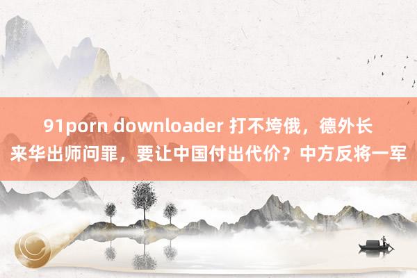 91porn downloader 打不垮俄，德外长来华出师问罪，要让中国付出代价？中方反将一军