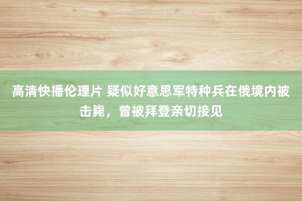 高清快播伦理片 疑似好意思军特种兵在俄境内被击毙，曾被拜登亲切接见