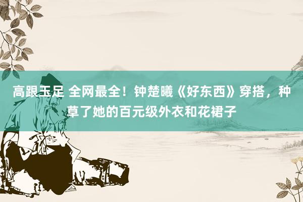 高跟玉足 全网最全！钟楚曦《好东西》穿搭，种草了她的百元级外衣和花裙子