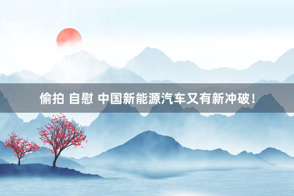 偷拍 自慰 中国新能源汽车又有新冲破！