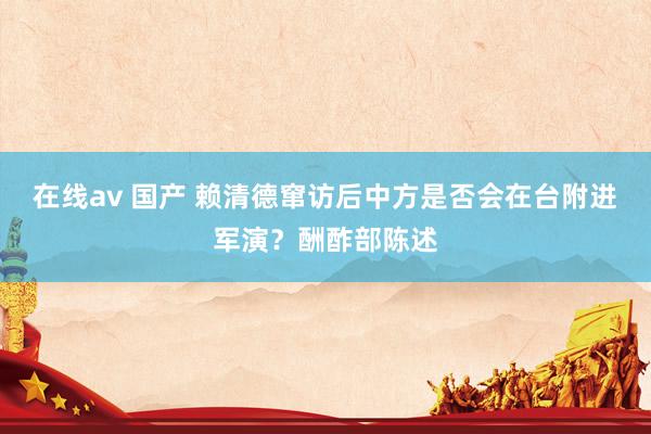 在线av 国产 赖清德窜访后中方是否会在台附进军演？酬酢部陈述