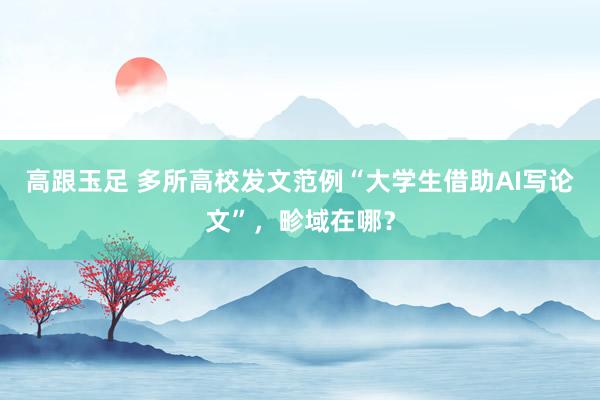 高跟玉足 多所高校发文范例“大学生借助AI写论文”，畛域在哪？