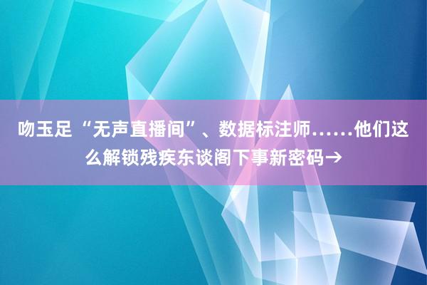 吻玉足 “无声直播间”、数据标注师……他们这么解锁残疾东谈阁下事新密码→