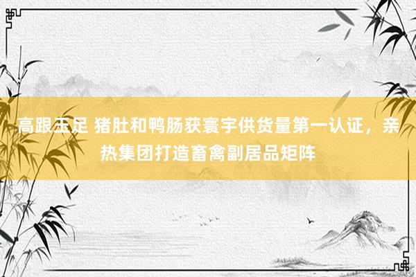 高跟玉足 猪肚和鸭肠获寰宇供货量第一认证，亲热集团打造畜禽副居品矩阵