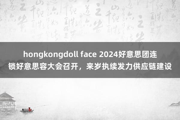 hongkongdoll face 2024好意思团连锁好意思容大会召开，来岁执续发力供应链建设