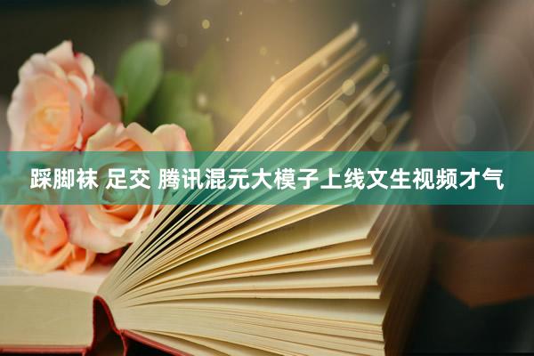 踩脚袜 足交 腾讯混元大模子上线文生视频才气