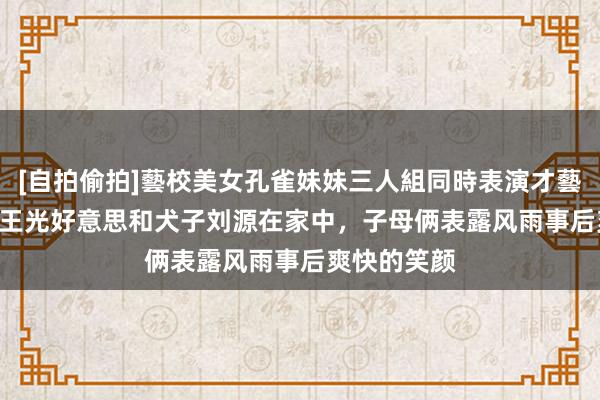 [自拍偷拍]藝校美女孔雀妹妹三人組同時表演才藝 1982年，王光好意思和犬子刘源在家中，子母俩表露风雨事后爽快的笑颜