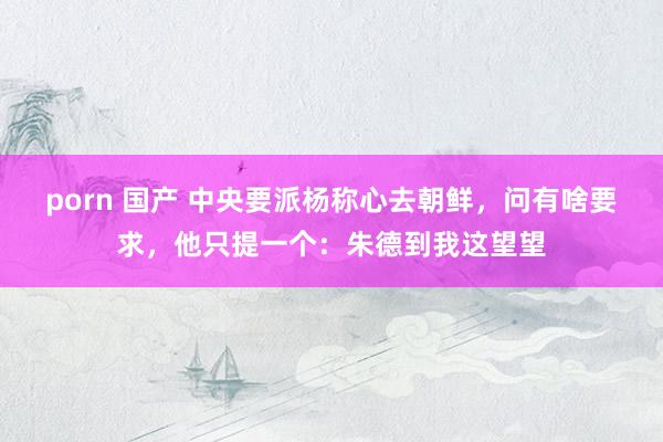porn 国产 中央要派杨称心去朝鲜，问有啥要求，他只提一个：朱德到我这望望