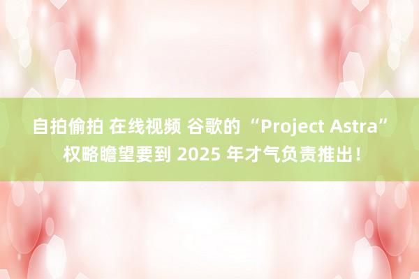 自拍偷拍 在线视频 谷歌的 “Project Astra” 权略瞻望要到 2025 年才气负责推出！