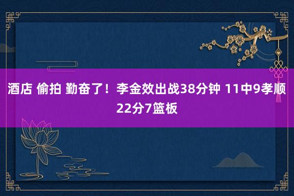 酒店 偷拍 勤奋了！李金效出战38分钟 11中9孝顺22分7篮板