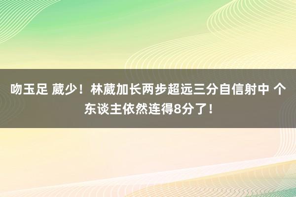 吻玉足 葳少！林葳加长两步超远三分自信射中 个东谈主依然连得8分了！
