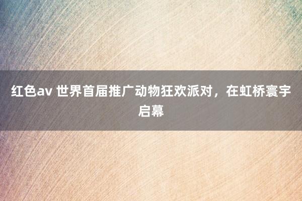 红色av 世界首届推广动物狂欢派对，在虹桥寰宇启幕