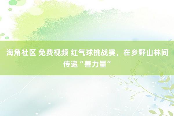 海角社区 免费视频 红气球挑战赛，在乡野山林间传递“善力量”