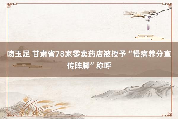 吻玉足 甘肃省78家零卖药店被授予“慢病养分宣传阵脚”称呼