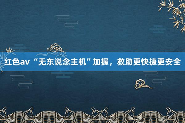 红色av “无东说念主机”加握，救助更快捷更安全