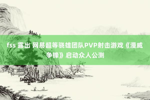 fss 露出 网易超等骁雄团队PVP射击游戏《漫威争锋》启动众人公测