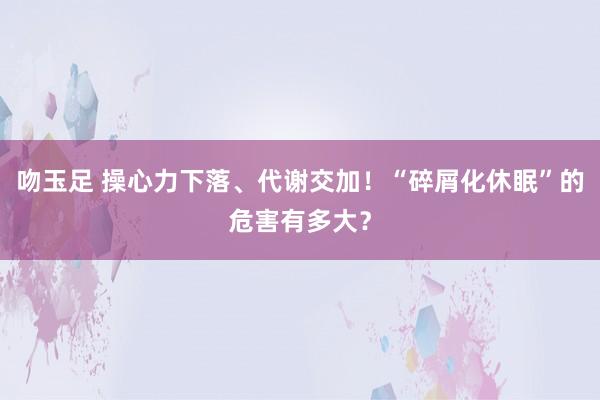 吻玉足 操心力下落、代谢交加！“碎屑化休眠”的危害有多大？