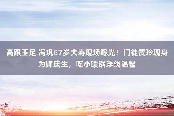 高跟玉足 冯巩67岁大寿现场曝光！门徒贾玲现身为师庆生，吃小暖锅浮浅温馨