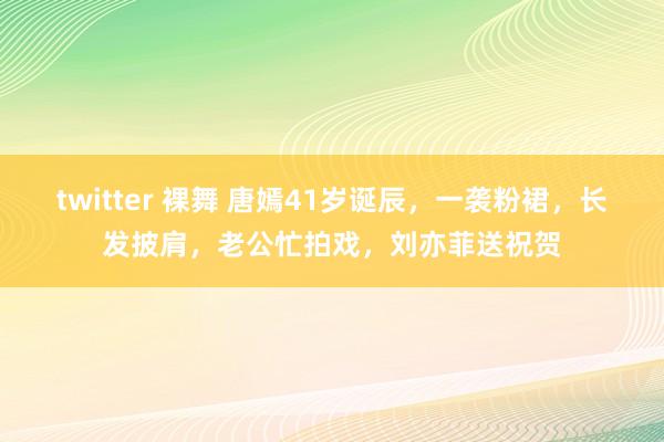 twitter 裸舞 唐嫣41岁诞辰，一袭粉裙，长发披肩，老公忙拍戏，刘亦菲送祝贺