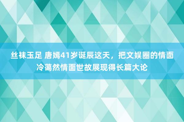丝袜玉足 唐嫣41岁诞辰这天，把文娱圈的情面冷蔼然情面世故展现得长篇大论
