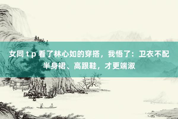 女同 t p 看了林心如的穿搭，我悟了：卫衣不配半身裙、高跟鞋，才更端淑