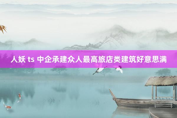 人妖 ts 中企承建众人最高旅店类建筑好意思满
