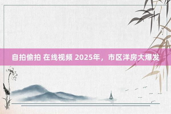 自拍偷拍 在线视频 2025年，市区洋房大爆发