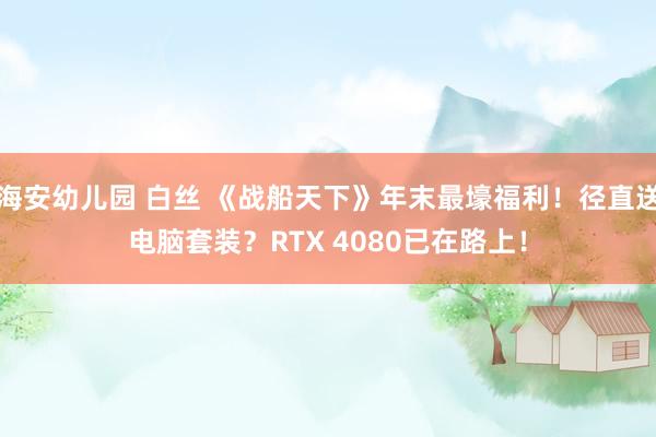 海安幼儿园 白丝 《战船天下》年末最壕福利！径直送电脑套装？RTX 4080已在路上！