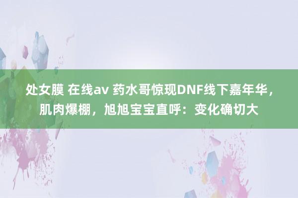 处女膜 在线av 药水哥惊现DNF线下嘉年华，肌肉爆棚，旭旭宝宝直呼：变化确切大