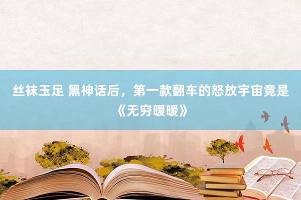 丝袜玉足 黑神话后，第一款翻车的怒放宇宙竟是《无穷暖暖》