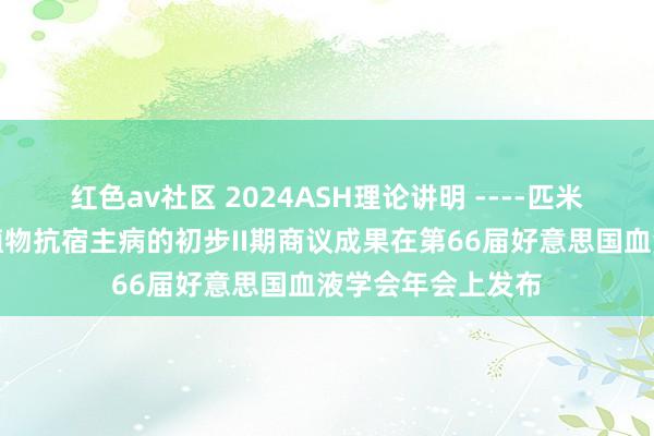 红色av社区 2024ASH理论讲明 ----匹米替尼调整慢性移植物抗宿主病的初步II期商议成果在第66届好意思国血液学会年会上发布