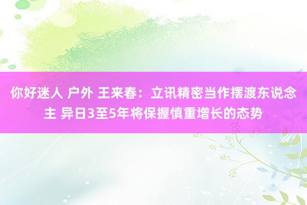 你好迷人 户外 王来春：立讯精密当作摆渡东说念主 异日3至5年将保握慎重增长的态势